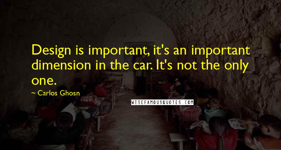 Carlos Ghosn Quotes: Design is important, it's an important dimension in the car. It's not the only one.