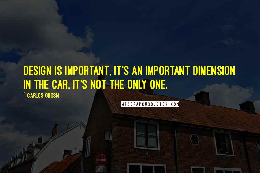 Carlos Ghosn Quotes: Design is important, it's an important dimension in the car. It's not the only one.