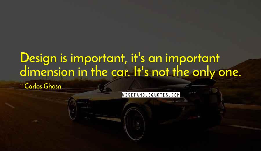 Carlos Ghosn Quotes: Design is important, it's an important dimension in the car. It's not the only one.