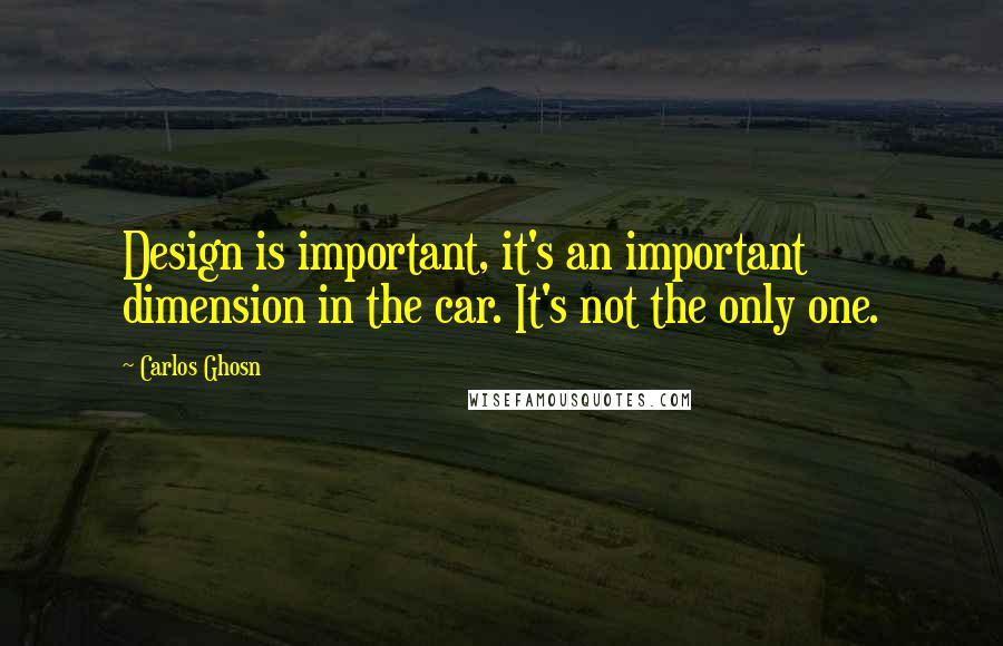 Carlos Ghosn Quotes: Design is important, it's an important dimension in the car. It's not the only one.