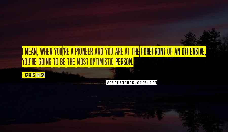 Carlos Ghosn Quotes: I mean, when you're a pioneer and you are at the forefront of an offensive, you're going to be the most optimistic person.