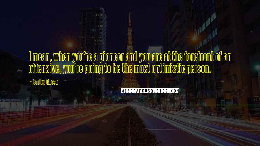 Carlos Ghosn Quotes: I mean, when you're a pioneer and you are at the forefront of an offensive, you're going to be the most optimistic person.