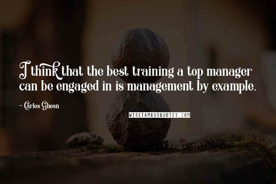 Carlos Ghosn Quotes: I think that the best training a top manager can be engaged in is management by example.