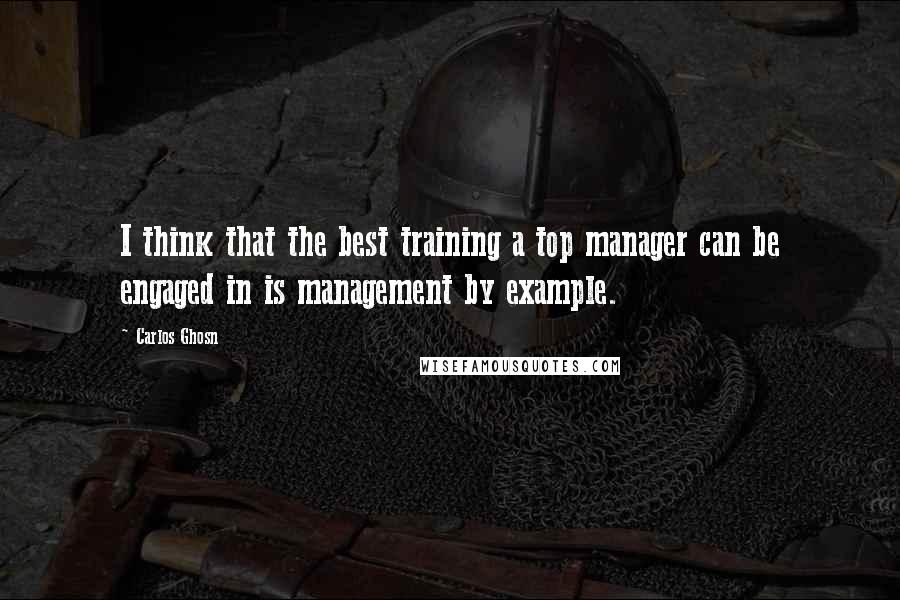 Carlos Ghosn Quotes: I think that the best training a top manager can be engaged in is management by example.