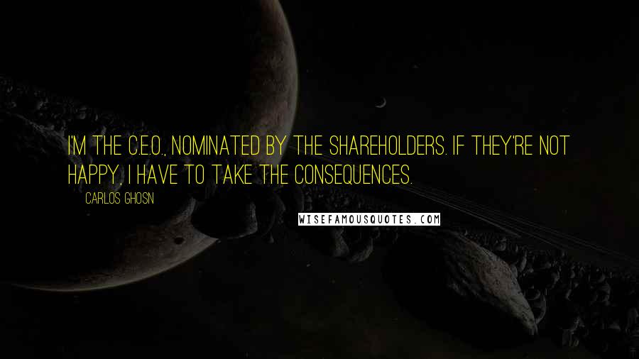 Carlos Ghosn Quotes: I'm the C.E.O., nominated by the shareholders. If they're not happy, I have to take the consequences.