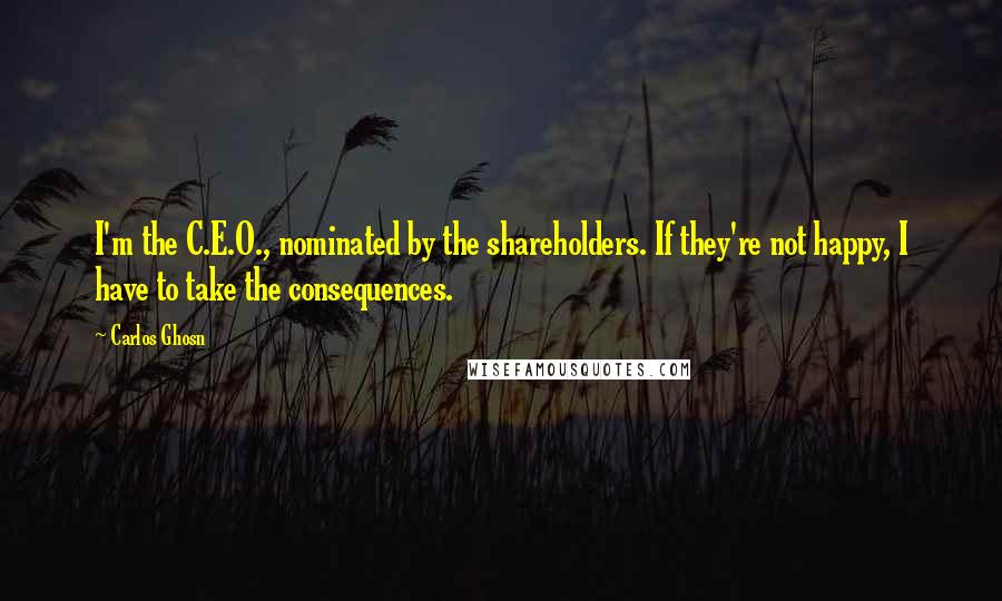 Carlos Ghosn Quotes: I'm the C.E.O., nominated by the shareholders. If they're not happy, I have to take the consequences.