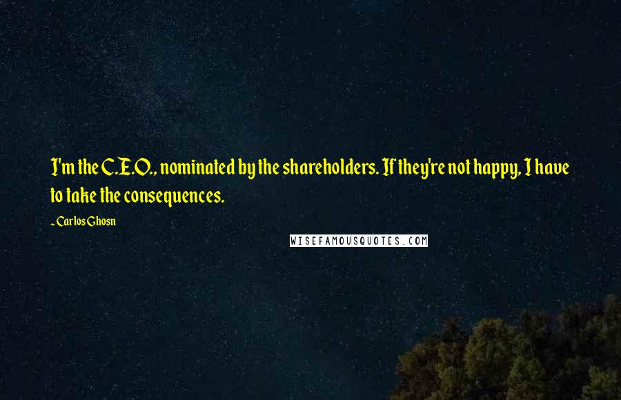 Carlos Ghosn Quotes: I'm the C.E.O., nominated by the shareholders. If they're not happy, I have to take the consequences.