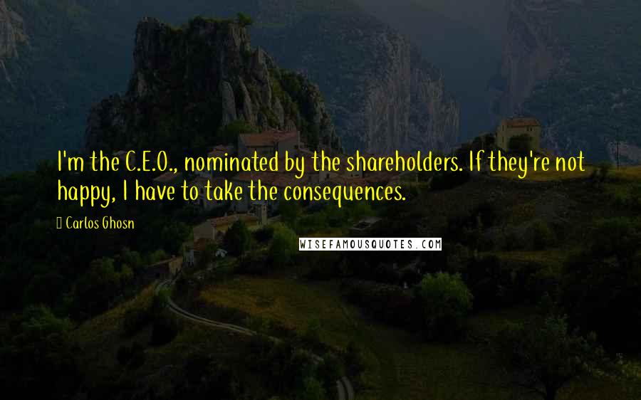 Carlos Ghosn Quotes: I'm the C.E.O., nominated by the shareholders. If they're not happy, I have to take the consequences.