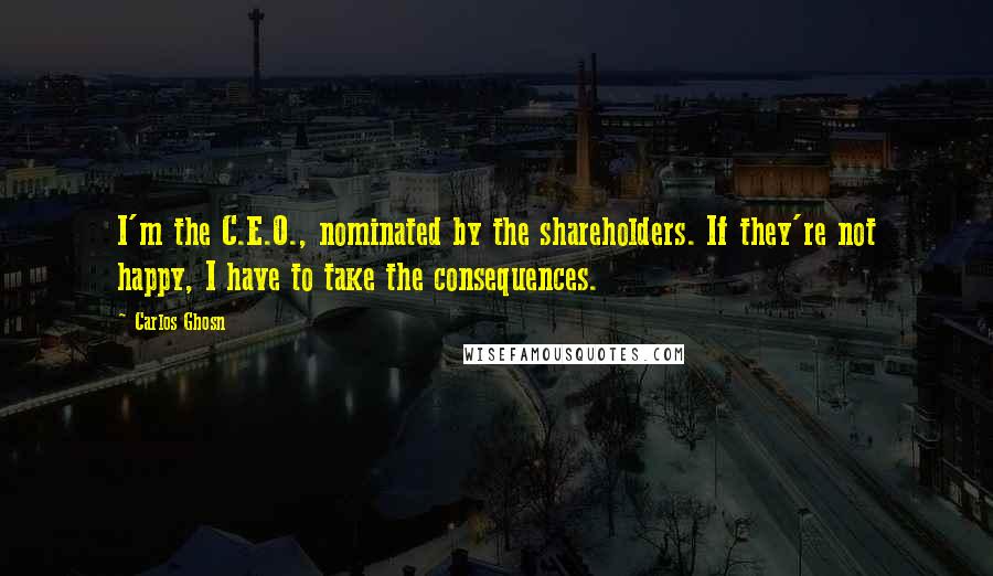 Carlos Ghosn Quotes: I'm the C.E.O., nominated by the shareholders. If they're not happy, I have to take the consequences.