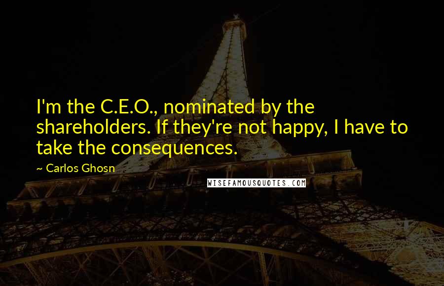 Carlos Ghosn Quotes: I'm the C.E.O., nominated by the shareholders. If they're not happy, I have to take the consequences.