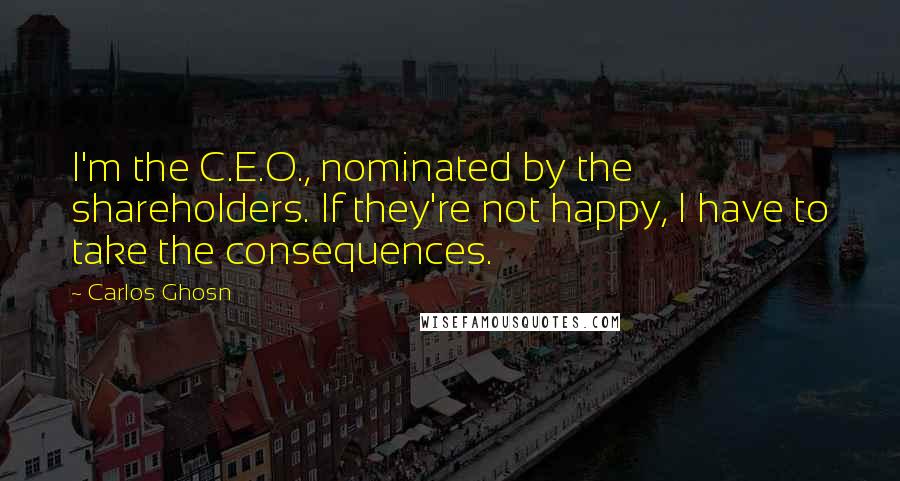 Carlos Ghosn Quotes: I'm the C.E.O., nominated by the shareholders. If they're not happy, I have to take the consequences.