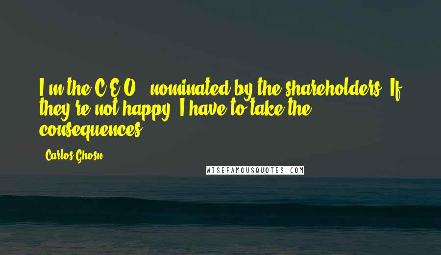 Carlos Ghosn Quotes: I'm the C.E.O., nominated by the shareholders. If they're not happy, I have to take the consequences.