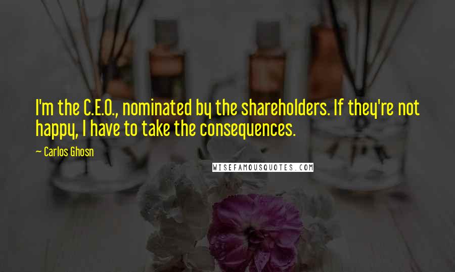 Carlos Ghosn Quotes: I'm the C.E.O., nominated by the shareholders. If they're not happy, I have to take the consequences.