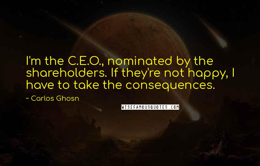 Carlos Ghosn Quotes: I'm the C.E.O., nominated by the shareholders. If they're not happy, I have to take the consequences.