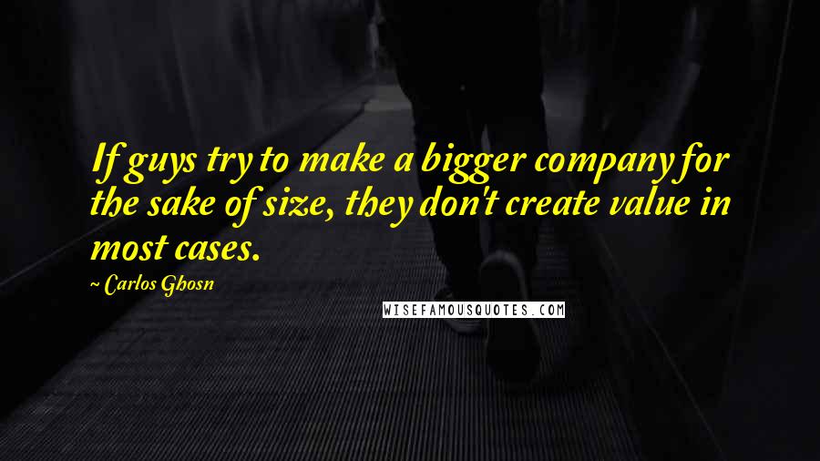 Carlos Ghosn Quotes: If guys try to make a bigger company for the sake of size, they don't create value in most cases.