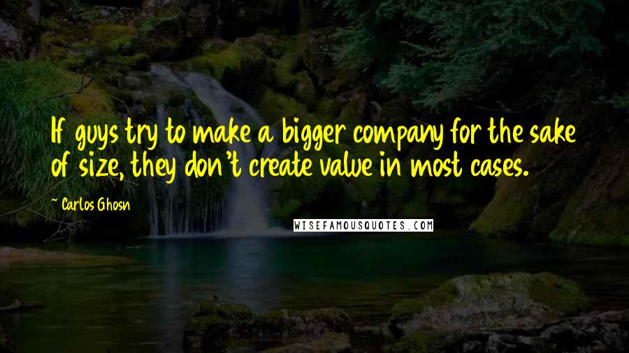 Carlos Ghosn Quotes: If guys try to make a bigger company for the sake of size, they don't create value in most cases.