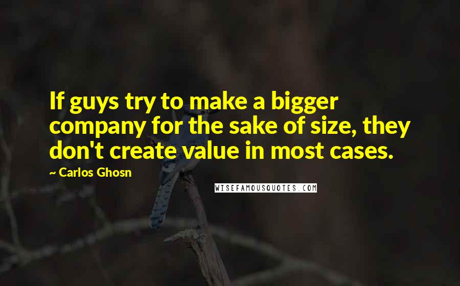 Carlos Ghosn Quotes: If guys try to make a bigger company for the sake of size, they don't create value in most cases.