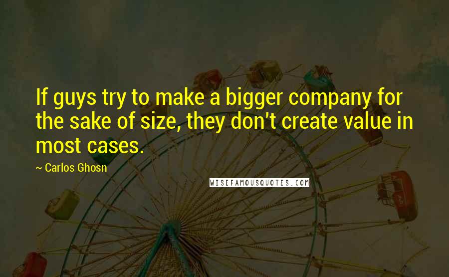 Carlos Ghosn Quotes: If guys try to make a bigger company for the sake of size, they don't create value in most cases.