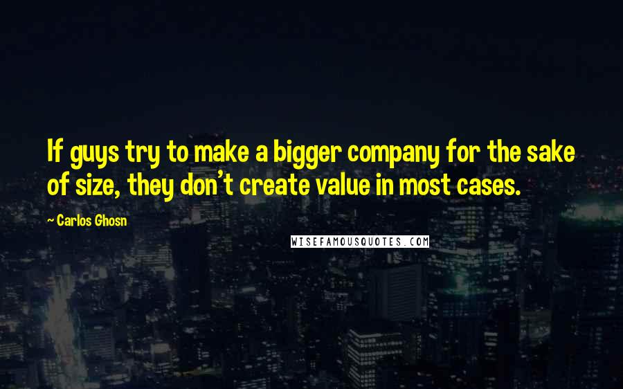 Carlos Ghosn Quotes: If guys try to make a bigger company for the sake of size, they don't create value in most cases.