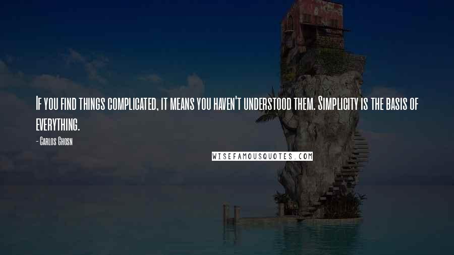 Carlos Ghosn Quotes: If you find things complicated, it means you haven't understood them. Simplicity is the basis of everything.