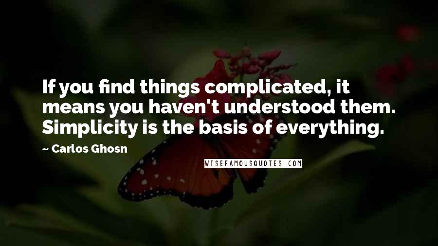Carlos Ghosn Quotes: If you find things complicated, it means you haven't understood them. Simplicity is the basis of everything.