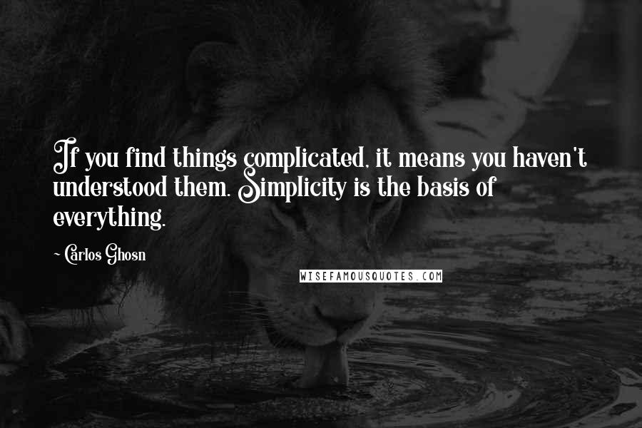 Carlos Ghosn Quotes: If you find things complicated, it means you haven't understood them. Simplicity is the basis of everything.