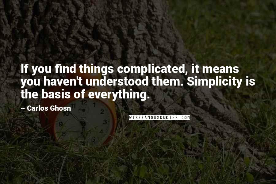Carlos Ghosn Quotes: If you find things complicated, it means you haven't understood them. Simplicity is the basis of everything.