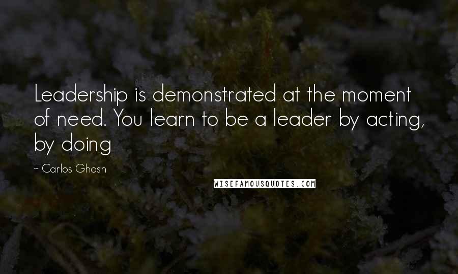 Carlos Ghosn Quotes: Leadership is demonstrated at the moment of need. You learn to be a leader by acting, by doing