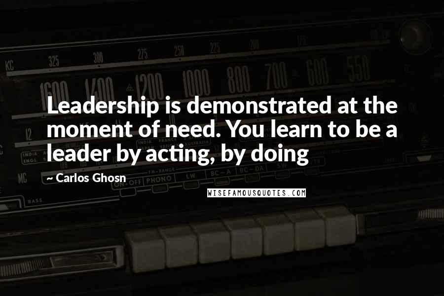 Carlos Ghosn Quotes: Leadership is demonstrated at the moment of need. You learn to be a leader by acting, by doing