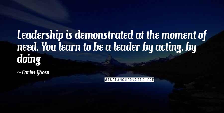 Carlos Ghosn Quotes: Leadership is demonstrated at the moment of need. You learn to be a leader by acting, by doing