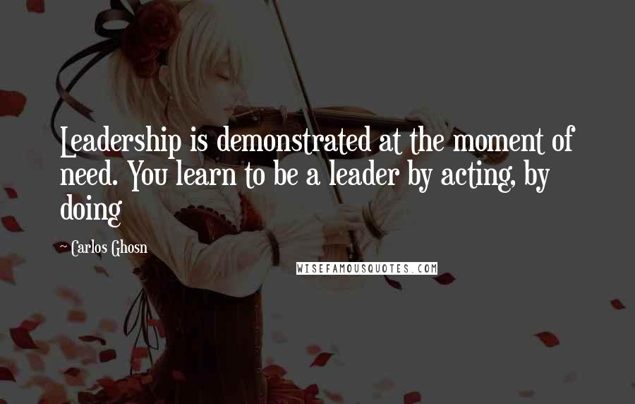 Carlos Ghosn Quotes: Leadership is demonstrated at the moment of need. You learn to be a leader by acting, by doing