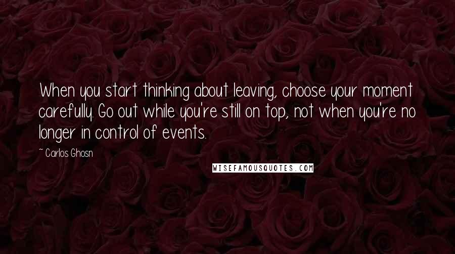 Carlos Ghosn Quotes: When you start thinking about leaving, choose your moment carefully. Go out while you're still on top, not when you're no longer in control of events.