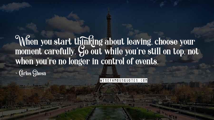 Carlos Ghosn Quotes: When you start thinking about leaving, choose your moment carefully. Go out while you're still on top, not when you're no longer in control of events.