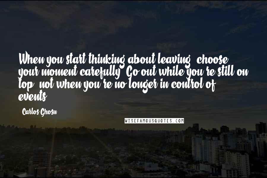 Carlos Ghosn Quotes: When you start thinking about leaving, choose your moment carefully. Go out while you're still on top, not when you're no longer in control of events.