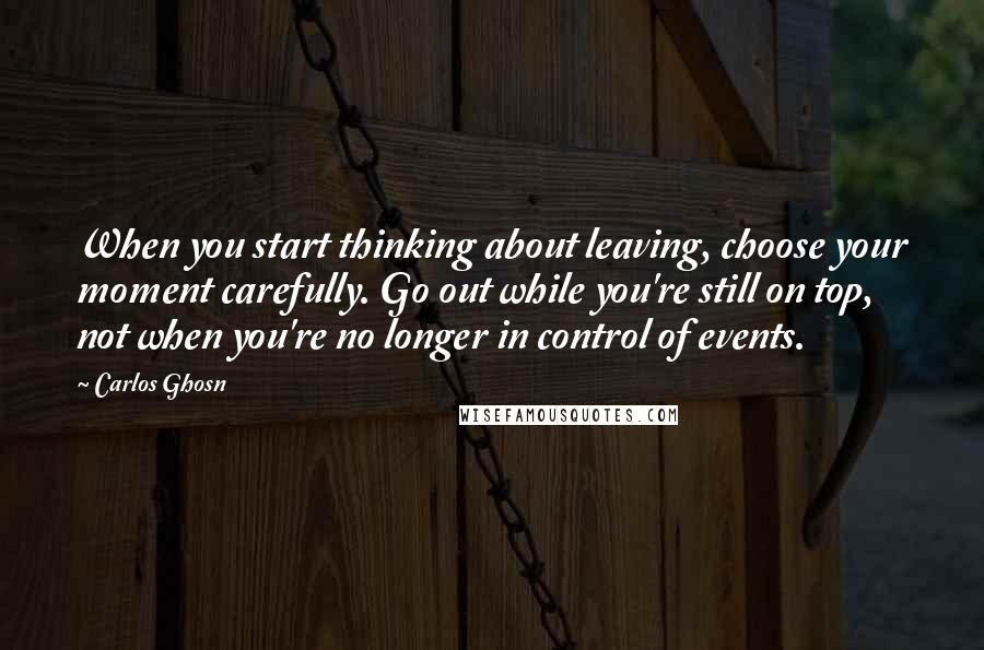 Carlos Ghosn Quotes: When you start thinking about leaving, choose your moment carefully. Go out while you're still on top, not when you're no longer in control of events.