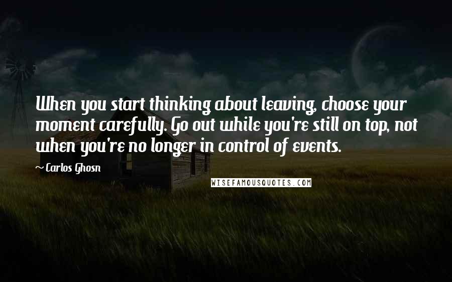 Carlos Ghosn Quotes: When you start thinking about leaving, choose your moment carefully. Go out while you're still on top, not when you're no longer in control of events.