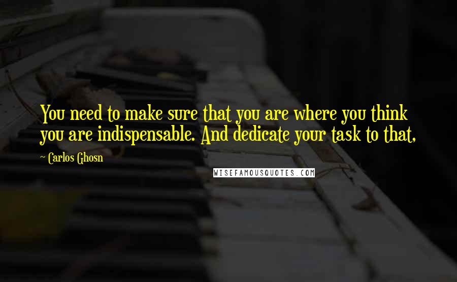 Carlos Ghosn Quotes: You need to make sure that you are where you think you are indispensable. And dedicate your task to that,