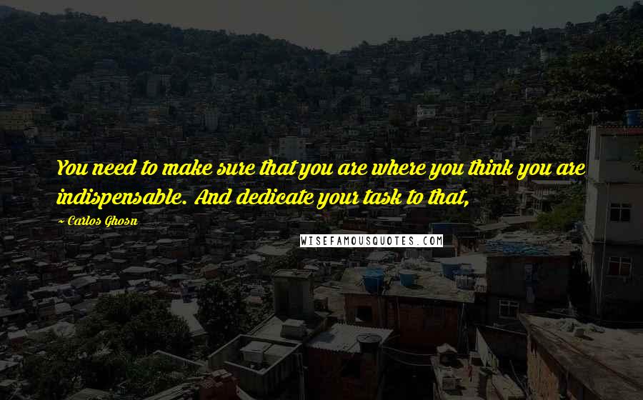 Carlos Ghosn Quotes: You need to make sure that you are where you think you are indispensable. And dedicate your task to that,