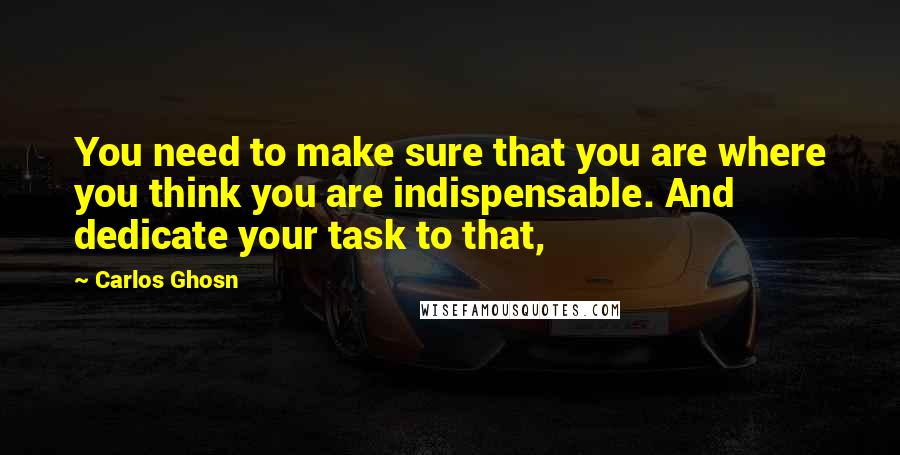 Carlos Ghosn Quotes: You need to make sure that you are where you think you are indispensable. And dedicate your task to that,