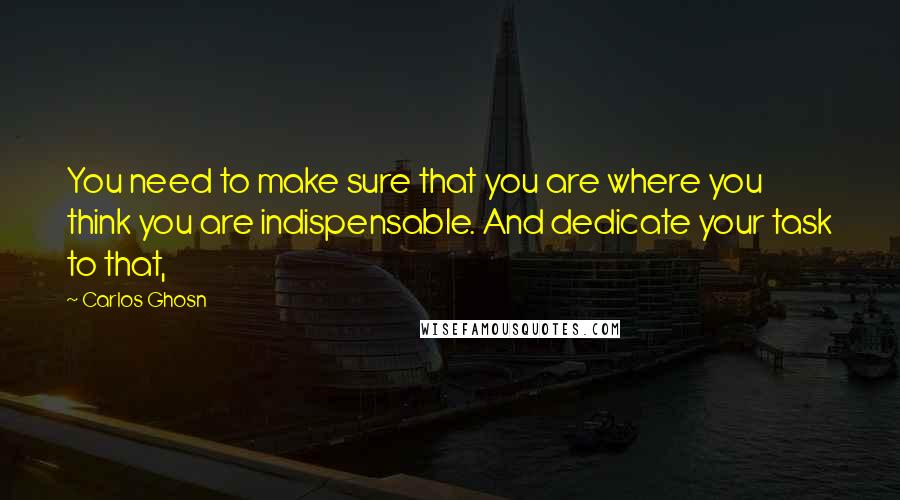 Carlos Ghosn Quotes: You need to make sure that you are where you think you are indispensable. And dedicate your task to that,