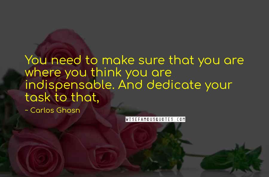 Carlos Ghosn Quotes: You need to make sure that you are where you think you are indispensable. And dedicate your task to that,