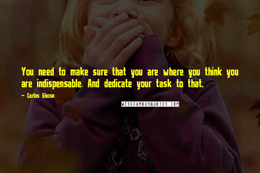 Carlos Ghosn Quotes: You need to make sure that you are where you think you are indispensable. And dedicate your task to that,