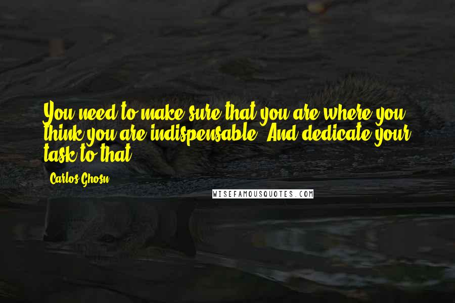 Carlos Ghosn Quotes: You need to make sure that you are where you think you are indispensable. And dedicate your task to that,