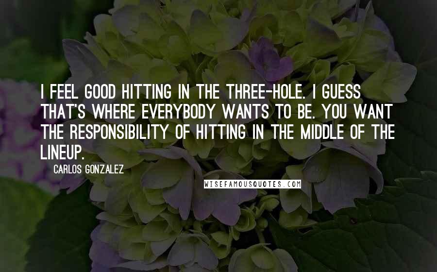 Carlos Gonzalez Quotes: I feel good hitting in the three-hole. I guess that's where everybody wants to be. You want the responsibility of hitting in the middle of the lineup.