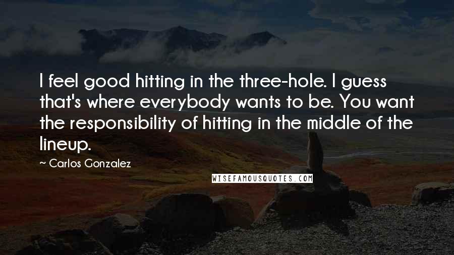Carlos Gonzalez Quotes: I feel good hitting in the three-hole. I guess that's where everybody wants to be. You want the responsibility of hitting in the middle of the lineup.