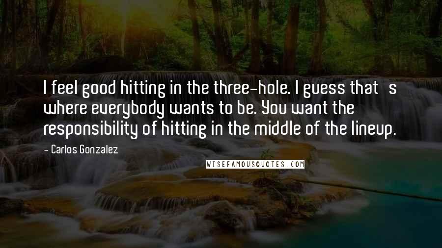 Carlos Gonzalez Quotes: I feel good hitting in the three-hole. I guess that's where everybody wants to be. You want the responsibility of hitting in the middle of the lineup.