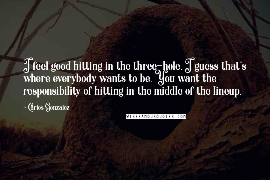 Carlos Gonzalez Quotes: I feel good hitting in the three-hole. I guess that's where everybody wants to be. You want the responsibility of hitting in the middle of the lineup.