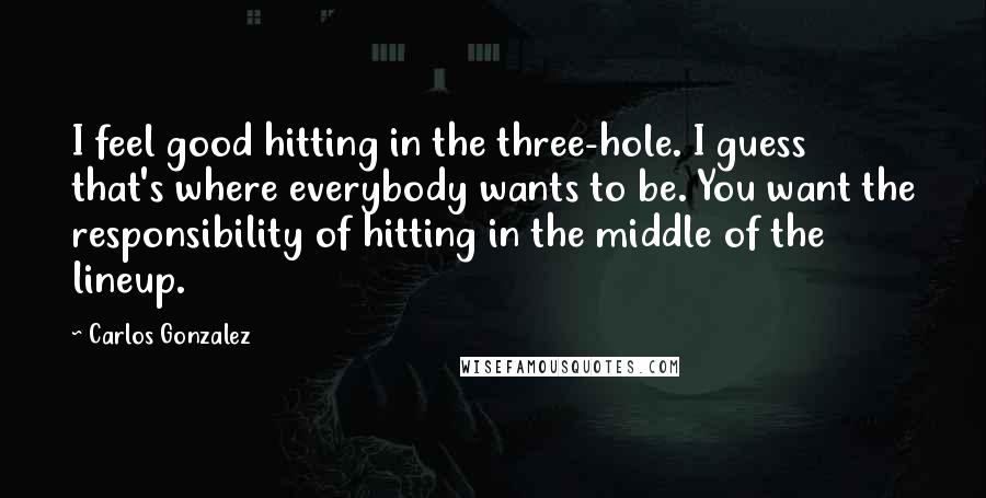 Carlos Gonzalez Quotes: I feel good hitting in the three-hole. I guess that's where everybody wants to be. You want the responsibility of hitting in the middle of the lineup.