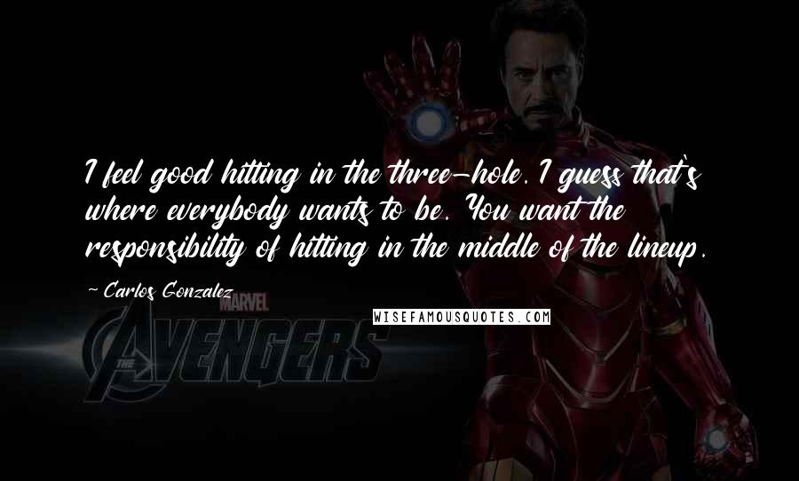 Carlos Gonzalez Quotes: I feel good hitting in the three-hole. I guess that's where everybody wants to be. You want the responsibility of hitting in the middle of the lineup.