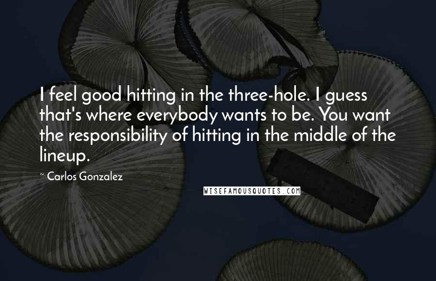 Carlos Gonzalez Quotes: I feel good hitting in the three-hole. I guess that's where everybody wants to be. You want the responsibility of hitting in the middle of the lineup.